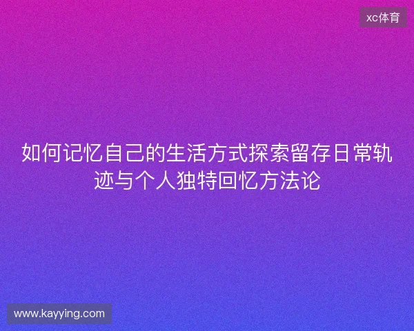 如何记忆自己的生活方式探索留存日常轨迹与个人独特回忆方法论