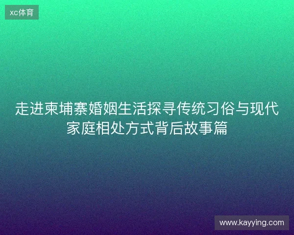 走进柬埔寨婚姻生活探寻传统习俗与现代家庭相处方式背后故事篇